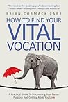 How To Find Your Vital Vocation: A Practical Guide To Discovering Your Career Purpose And Getting A Job You Love