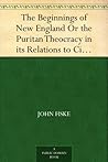 The Beginnings of New England Or the Puritan Theocracy in its Relations to Civil and Religious Liberty