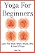 Yoga For Beginners: Learn The What, When, Where, Why & How Of Yoga