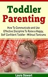 Toddler Parenting: How To Communicate and Use Effective Discipline To Raise a Happy And Self Confident Toddler Without The Tantrums! Toddler Parenting: How To Communicate and Use Effective Discipline To Raise a Happy And Self Confident Toddler Without The Tantrums!