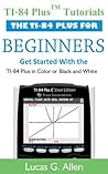 TI-84 Plus Tutorials: The TI-84 Plus for Beginners: Get Started with the TI-84 Plus Graphing Calculator TI-84 Plus Tutorials: The TI-84 Plus for Beginners: Get Started with the TI-84 Plus Graphing Calculator