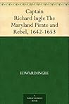 Captain Richard Ingle The Maryland Pirate and Rebel, 1642-1653
