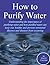 How to Purify Your Drinking Water: Understanding the Importance of Purifying Water and How Purified Water Can Keep You Healthy and Prevent Unwanted Illnesses and Diseases from Occurring