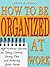 How to Be Organized at Work - High Achiever Secrets to Taking Control, Saving Time and Achieving Goals Faster