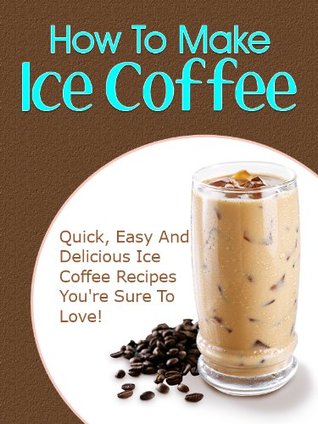 How To Make Iced Coffee: Quick, Easy And Delicious Iced Coffee Recipes You're Sure To Love! (Kindle Edition)