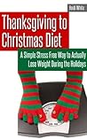 Thanksgiving to Christmas Diet: A Simple Stress Free Way to Lose Weight During the Holidays: A Simple Stress Free Way to Lose Weight During the Holidays Thanksgiving to Christmas Diet: A Simple Stress Free Way to Lose Weight During the Holidays: A Simple Stress Free Way to Lose Weight During the Holidays