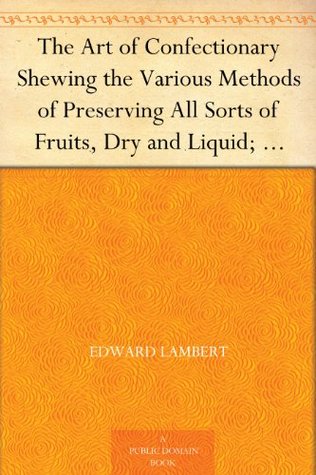 The Art of Confectionary Shewing the Various Methods of Preserving All Sorts of Fruits, Dry and Liquid; viz. Oranges, Lemons, Citrons, Golden Pippins, ... Clarifying, and the Different Ways of Bo...