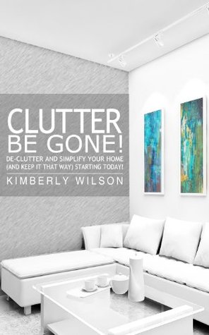 Clutter Be Gone! De-clutter and Simplify Your Home (And Keep It That Way) Starting Today!