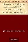 History of the Gatling Gun Detachment , Fifth Army Corps, at Santiago With a Few Unvarnished Truths Concerning that Expedition