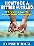 How to Be a Better Husband: Identify What Has Been Hurting Your Marriage And Take Your First Steps To Restoration