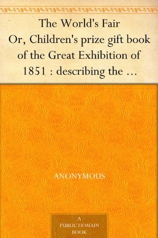 The World's Fair Or, Children's prize gift book of the Great Exhibition of 1851 : describing the beautiful inventions and manufactures exhibited therein ... sent them : and how they live when at home. (Kindle Edition)