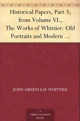 Historical Papers, Part 3, from Volume VI., The Works of Whittier: Old Portraits and Modern Sketches