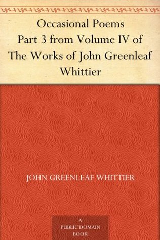 Occasional Poems Part 3 from Volume IV of The Works of John Greenleaf Whittier