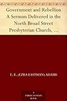 Government and Rebellion A Sermon Delivered in the North Broad Street Presbyterian Church, Sunday Morning, April 28, 1861