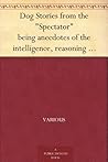 Dog Stories from the "Spectator" being anecdotes of the intelligence, reasoning power, affection and sympathy of dogs, selected from the correspondence columns of "The Spectator"