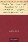 Mexico, Aztec, Spanish and Republican Vol. 1 of 2 A Historical, Geographical, Political, Statistical and Social Account of That Country From the Period ... And Notices of New Mexico and California
