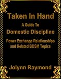 Taken In Hand: A Guide to Domestic Discipline, Power Exchange Relationships and Related BDSM Topics