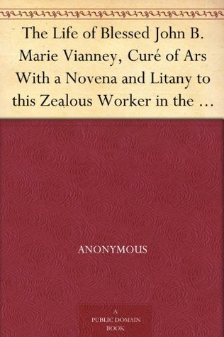 The Life of Blessed John B. Marie Vianney, Curé of Ars With a Novena and Litany to this Zealous Worker in the Vineyard of the Lord (Kindle Edition)
