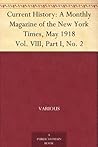 Current History: A Monthly Magazine of the New York Times, May 1918 Vol. VIII, Part I, No. 2 Current History: A Monthly Magazine of the New York Times, May 1918 Vol. VIII, Part I, No. 2