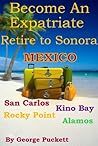 Become an Expatriate-Retire to Sonora, Mexico Close to Home: San Carlos, Puerto Penasco, Rocky Point, Kino Bay, Alamos): Become a Sonora Explorer Become an Expatriate-Retire to Sonora, Mexico Close to Home: San Carlos, Puerto Penasco, Rocky Point, Kino Bay, Alamos): Become a Sonora Explorer