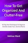 How To Get Organized And Clutter-Free: 92 Tips And Techniques To Organize And De-Clutter Your Life And Home How To Get Organized And Clutter-Free: 92 Tips And Techniques To Organize And De-Clutter Your Life And Home