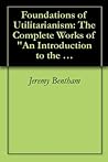 Foundations of Utilitarianism: The Complete Works of "An Introduction to the Principles of Morals and Legislation" by Jeremy Bentham and "Utilitarianism" by John Stuart Mill