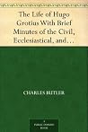 The Life of Hugo Grotius With Brief Minutes of the Civil, Ecclesiastical, and Literary History of the Netherlands