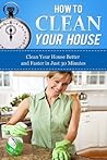 How to Clean Your House: Clean Your House Better and Faster in Just 30 Minutes (How To Get Organized, Clean Your House, Declutter Your Home, Organizing ... Home Cleaning Tips, Home Solutions Book 1)