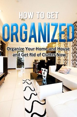 How to Get Organized: Organize Your Home and House and Get Rid of Clutter Now (Home Solutions)