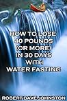 How to Lose 40 Pounds (Or More) in 30 Days With Water Fasting by Robert Dave Johnston How to Lose 40 Pounds (Or More) in 30 Days With Water Fasting by Robert Dave Johnston