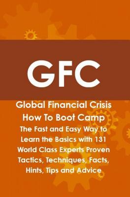 Gfc Global Financial Crisis How to Boot Camp: The Fast and Easy Way to Learn the Basics with 131 World Class Experts Proven Tactics, Techniques, Facts, Hints, Tips and Advice
