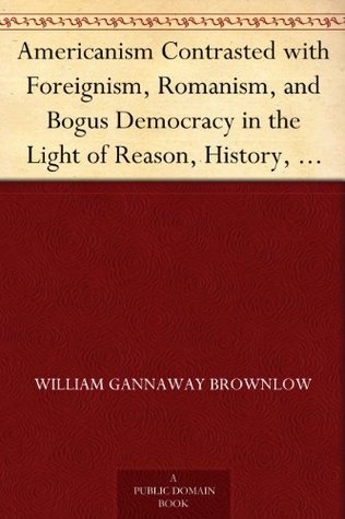 Americanism Contrasted with Foreignism, Romanism, and Bogus Democracy in the Light of Reason, History, and Scripture; In which Certain Demagogues in Tennessee, ... are Shown Up in Their True Colors (Kindle Edition)