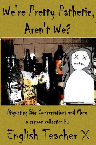 We're Pretty Pathetic, Aren't We: Disgusting Bar Conversations and More (English Teacher X)
