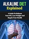 Alkaline Diet Explained: A Guide To Balance Your pH, Lose Weight, And Regain Your Health Alkaline Diet Explained: A Guide To Balance Your pH, Lose Weight, And Regain Your Health
