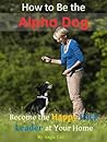 How to Be the Alpha Dog: Become the Happy Pack Leader at Your Home