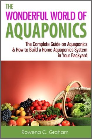 The Wonderful World of Aquaponics - The Complete Guide on Aquaponics & How to Build a Home Aquaponics System in Your Backyard