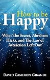 How to Be Happy - What The Secret, Abraham Hicks and the Law of Attraction Left Out