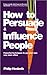 How to Persuade and Influence People: Powerful Techniques to Get Your Own Way More Often