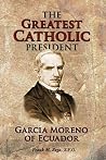 The Greatest Catholic President: Garcia Moreno of Ecuador 1821-1875 The Greatest Catholic President: Garcia Moreno of Ecuador 1821-1875