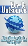 How to Outsource: The Ultimate Guide to Making More and Working Less (Outsource, Outsourcing, Outsource Smart, Outsource Time, Outsourced Self)
