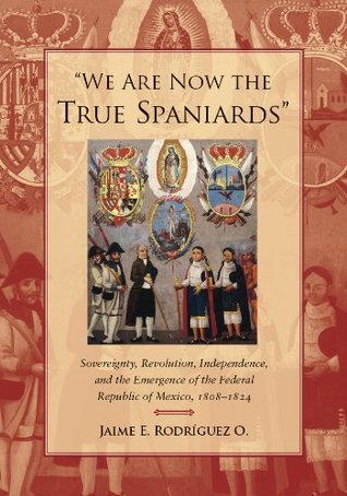 "We Are Now the True Spaniards": Sovereignty, Revolution, Independence, and the Emergence of the Federal Republic of Mexico, 1808–1824 (Kindle Edition)