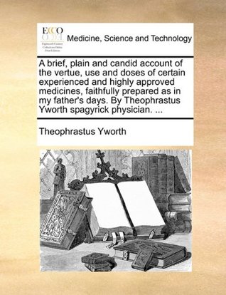 A Brief, Plain and Candid Account of the Vertue, Use and Doses of Certain Experienced and Highly Approved Medicines, Faithfully Prepared as in My ... Theophrastus Yworth Spagyrick Physician. ... (Paperback)