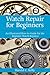 Watch Repair for Beginners: An Illustrated How-To Guide for the Beginner Watch Repairer