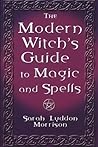 The Modern Witch's Guide To Magic And Spells: A Remarkable Collection of Over 100 Spells to Entice a Lover, Win Back One Who Strays, Protect Your Household, Stop Gambling, Cure Illness, Ward Off Evil Spirits and Much More