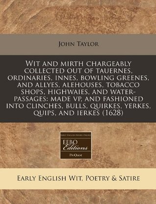 Wit and mirth chargeably collected out of tauernes, ordinaries, innes, bowling greenes, and allyes, alehouses, tobacco shops, highwaies, and ... quirkes, yerkes, quips, and ierkes (1628)