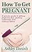 How to Get Pregnant: A Proven Guide to Getting Pregnant Fast, Beating Infertility and Making Babies