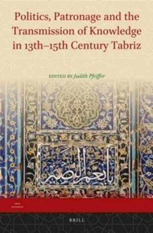 Politics, Patronage and the Transmission of Knowledge in 13th - 15th Century Tabriz (Iran Studies, 8)