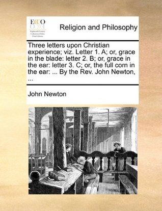 Three Letters Upon Christian Experience; Viz. Letter 1. A; Or, Grace in the Blade: Letter 2. B; Or, Grace in the Ear: Letter 3. C; Or, the Full Corn in the Ear: ... by the REV. John Newton, ...