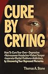 Cure by Crying: How to Cure Your Own, Depression, Nervousness, Headaches, Violent Temper, Insomnia, Marital Problems, Addictions by Uncovering Your Repressed memories Cure by Crying: How to Cure Your Own, Depression, Nervousness, Headaches, Violent Temper, Insomnia, Marital Problems, Addictions by Uncovering Your Repressed memories