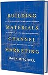 Building Materials Channel Marketing: How to Successfully Sell to and Through Residential and Commercial Builders, Architects, Distributors, Big Boxes, Dealers and Contractors
